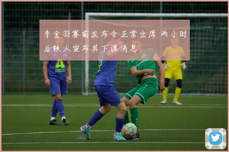 李金羽赛前发布会正常出席 两小时后铁人宣布其下课消息